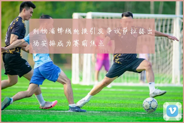 利物浦锋线轮换引发争议萨拉赫出场安排成为赛前焦点
