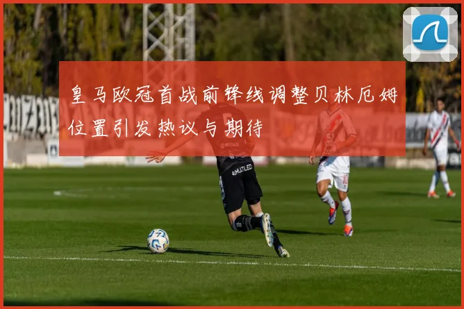 皇马欧冠首战前锋线调整贝林厄姆位置引发热议与期待