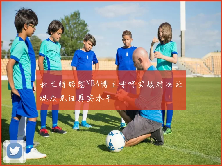杜兰特怒怼NBA博主呼吁实战对决让观众见证真实水平